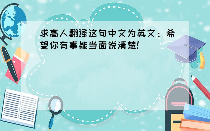 求高人翻译这句中文为英文：希望你有事能当面说清楚!