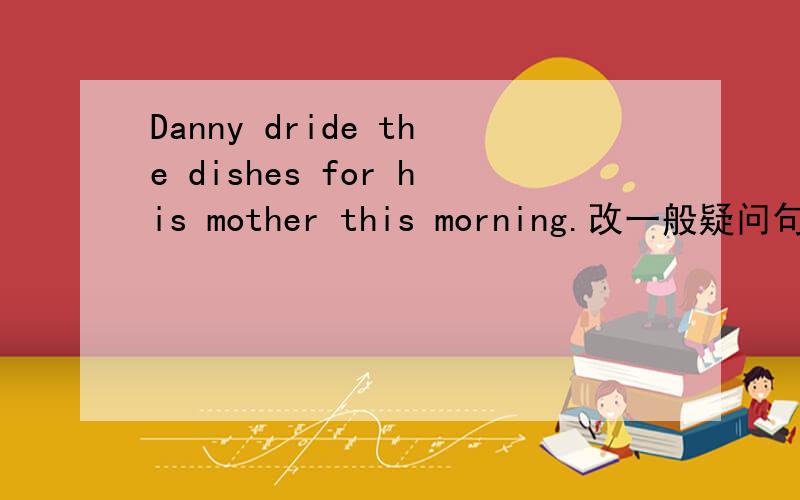 Danny dride the dishes for his mother this morning.改一般疑问句