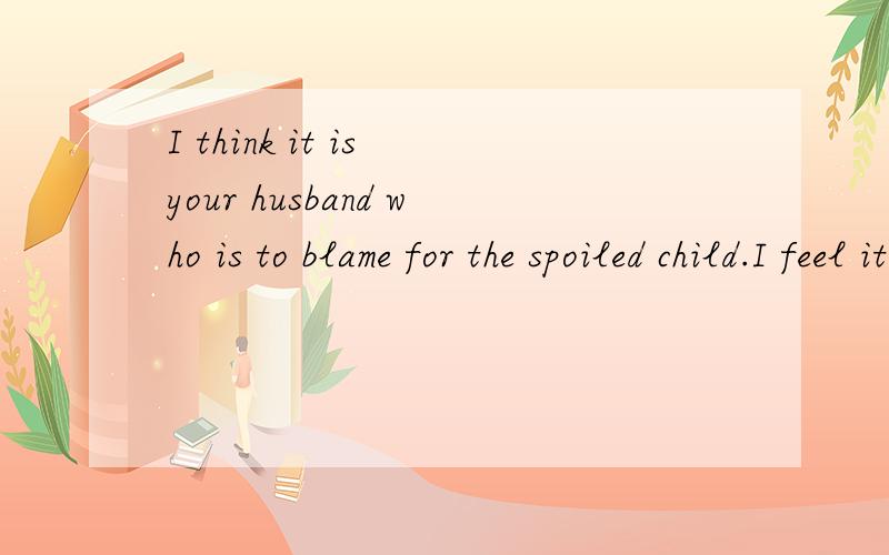 I think it is your husband who is to blame for the spoiled child.I feel it is your husband who____for the spoiled child.A.is to blame B.is going to blame C.is to be blamed D.should blameblame 是主动表被动,所以C是错的,且是将来动作,所
