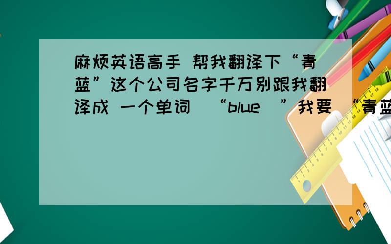 麻烦英语高手 帮我翻译下“青蓝”这个公司名字千万别跟我翻译成 一个单词  “blue  ”我要 “青蓝”这两字的英文单词