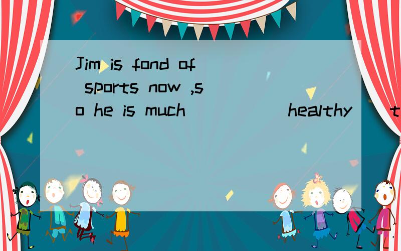 Jim is fond of sports now ,so he is much ＿＿＿＿（healthy ） than before 填空,顺便说下fond 的意思