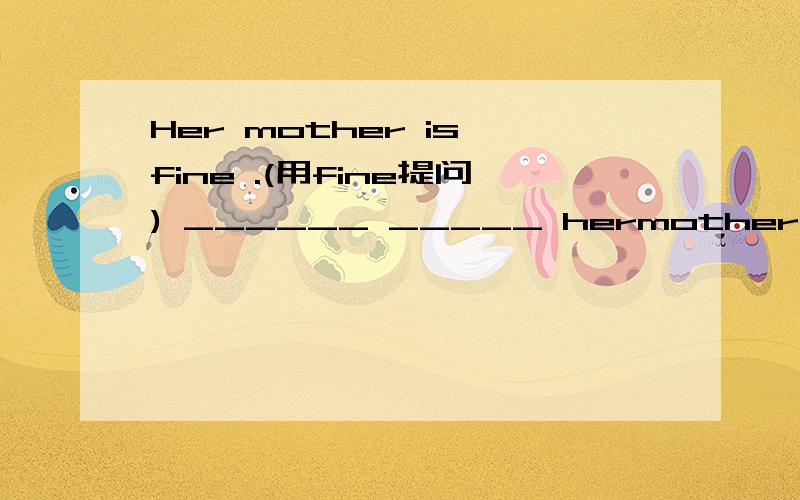 Her mother is fine .(用fine提问) ______ _____ hermother.