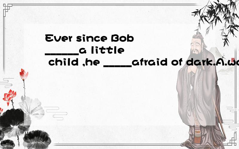 Ever since Bob______a little child ,he _____afraid of dark.A.was;has been B.has been.was C.was;was D has been;has been为什么答案是选A?为什么不选B?去解析