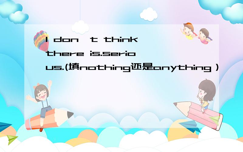 I don't think there is.serious.(填nothing还是anything）