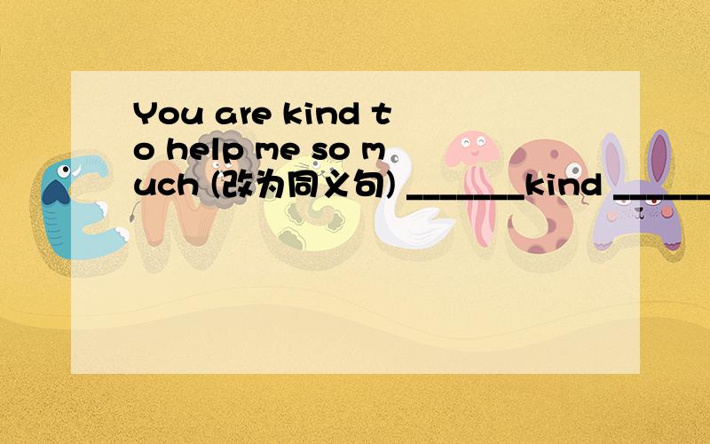You are kind to help me so much (改为同义句) _______kind ______ you to help me so much