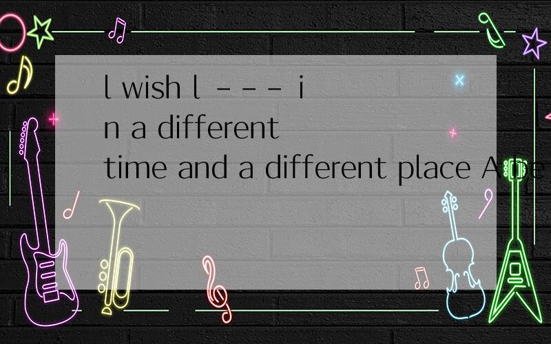 l wish l --- in a different time and a different place A be living B were living C would liveSometimes l wish l --- in a different time and a different place A be living B would live