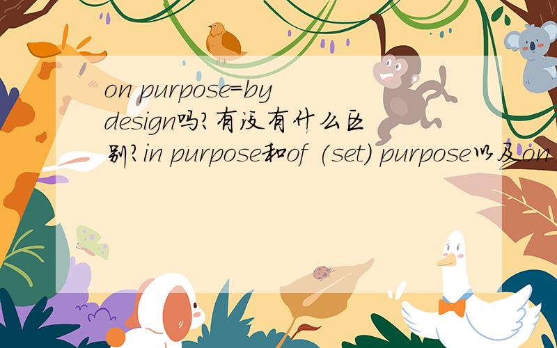 on purpose=by design吗?有没有什么区别?in purpose和of (set) purpose以及on purpose是不是一样的意思?