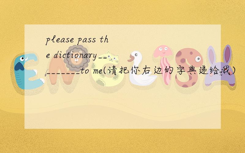 please pass the dictionary_________to me(请把你右边的字典递给我)