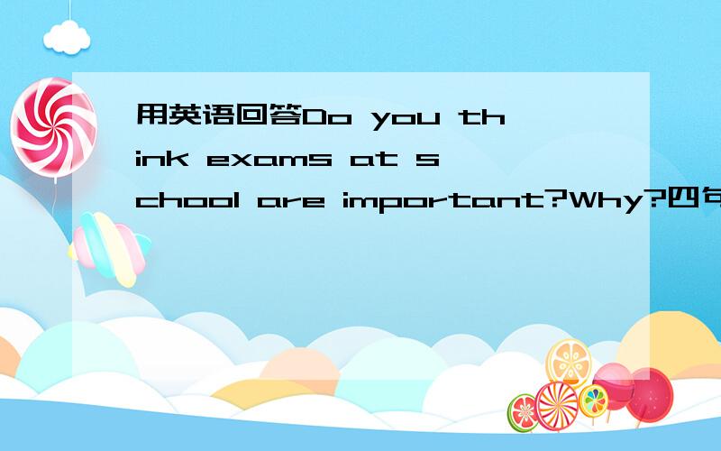 用英语回答Do you think exams at school are important?Why?四句以上,无废话