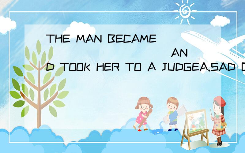 THE MAN BECAME __________ AND TOOK HER TO A JUDGEA.SAD B.ANGRY C.EXCITED D.WORRIED