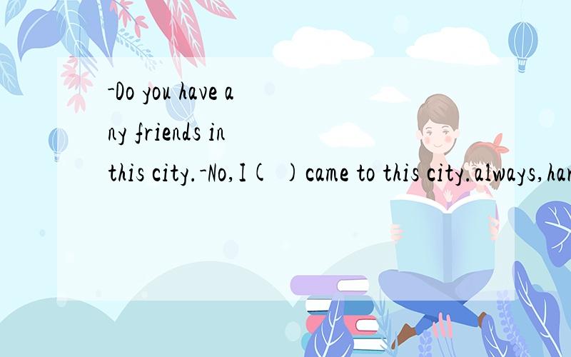 -Do you have any friends in this city.-No,I( )came to this city.always,hardly ever,never,usually,sometimes