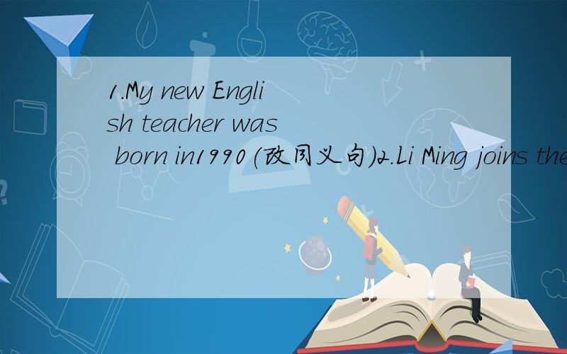 1.My new English teacher was born in1990(改同义句）2.Li Ming joins the Reading club （改为同义句）