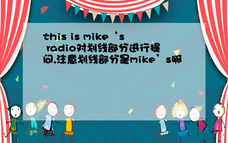 this is mike‘s radio对划线部分进行提问,注意划线部分是mike’s啊