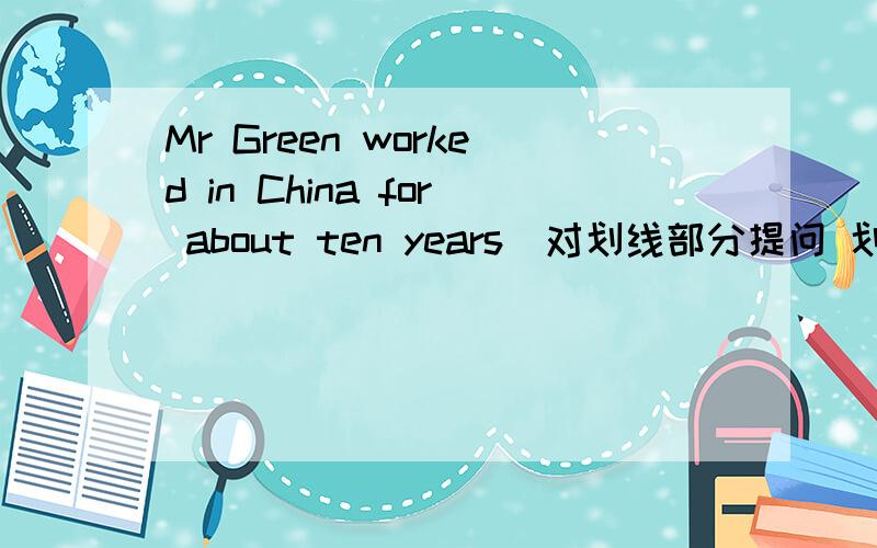 Mr Green worked in China for about ten years(对划线部分提问 划线部分是for about ten years ___ ___ _