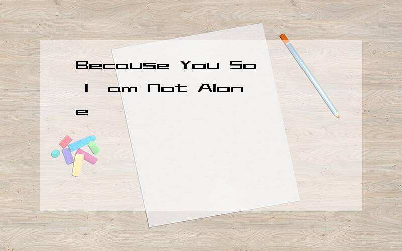 Because You So I'am Not Alone
