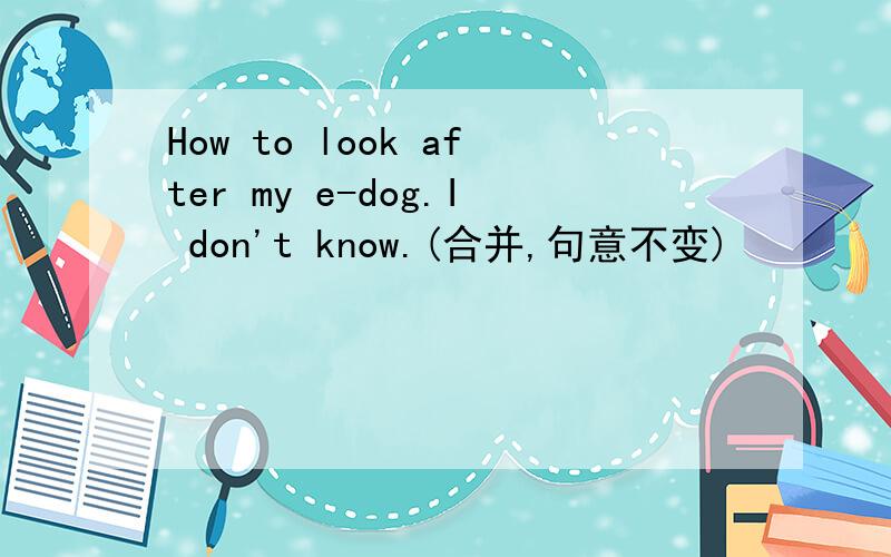 How to look after my e-dog.I don't know.(合并,句意不变)