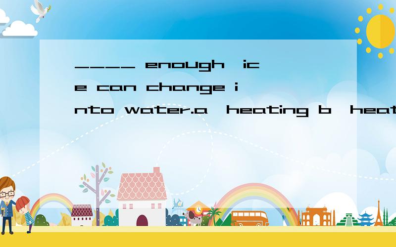 ____ enough,ice can change into water.a,heating b,heated c,being heated d,having heated选哪个,为什么?