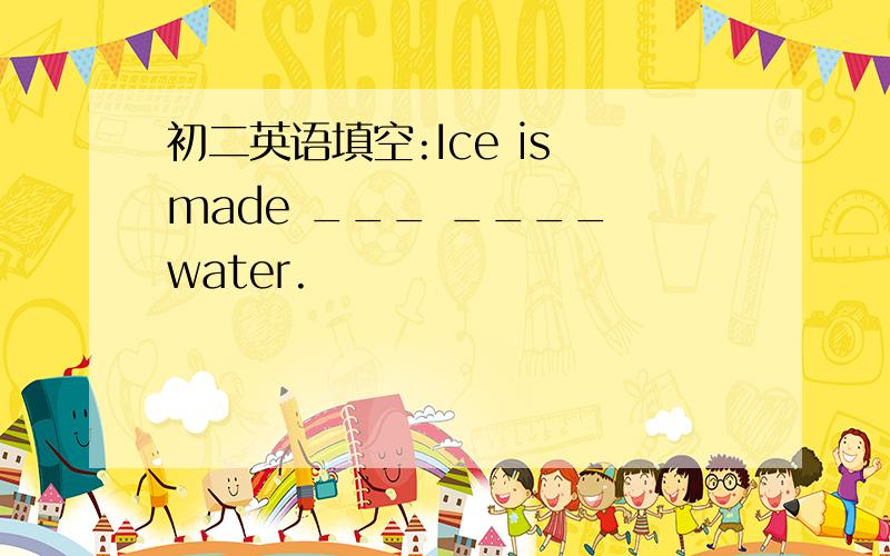 初二英语填空:Ice is made ___ ____ water.