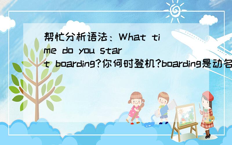 帮忙分析语法：What time do you start boarding?你何时登机?boarding是动名词吗?在句子中充当什么成份?祝你愉快!