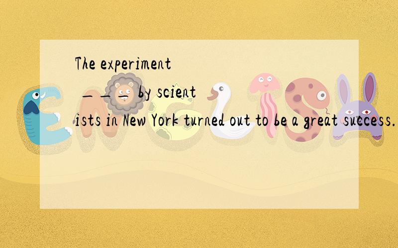The experiment ___ by scientists in New York turned out to be a great success. A. being conducted BThe experiment ___ by scientists in New York turned out to be a great success. A. being conducted B. to be conducted  C. having been conducted  D. cond