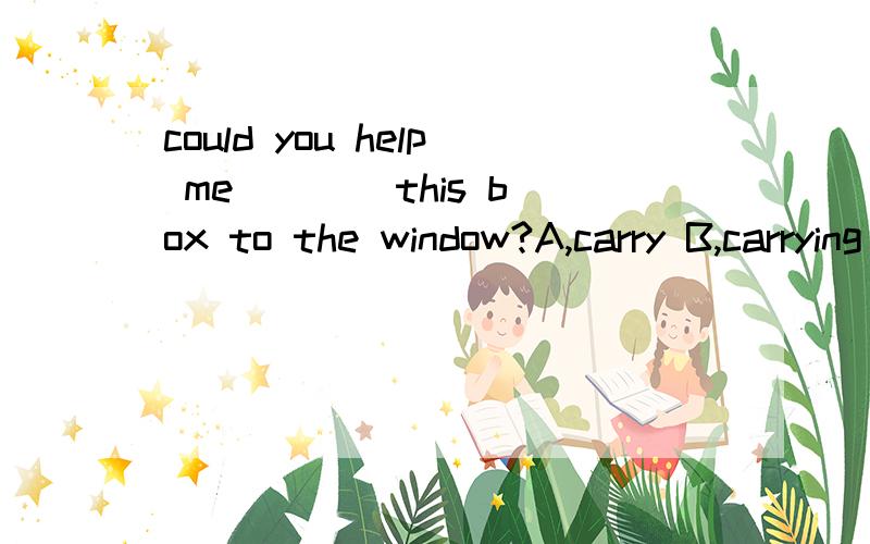 could you help me ___ this box to the window?A,carry B,carrying C carries D,is carrying