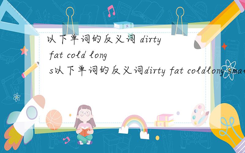 以下单词的反义词 dirty fat cold long s以下单词的反义词dirty fat coldlong small tall