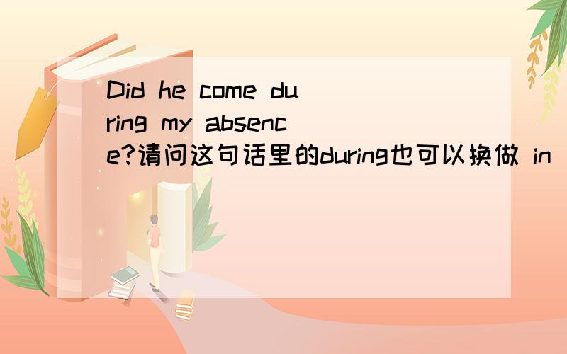 Did he come during my absence?请问这句话里的during也可以换做 in