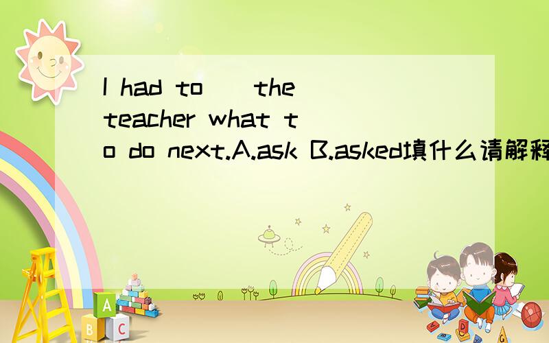 I had to()the teacher what to do next.A.ask B.asked填什么请解释