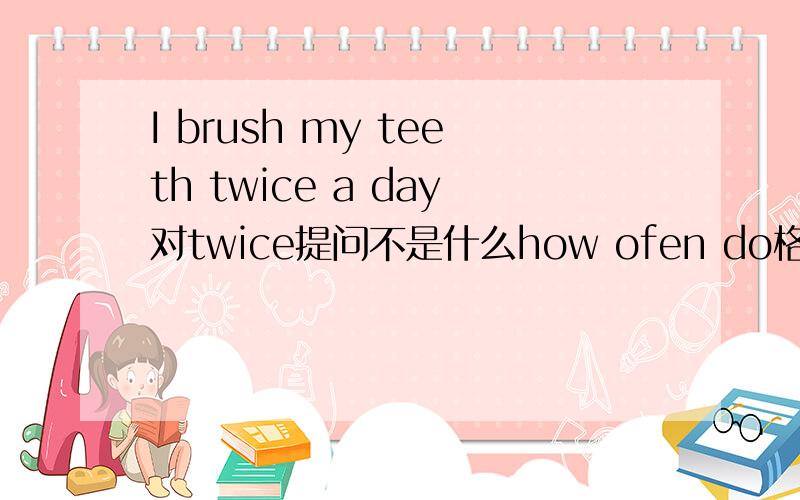 I brush my teeth twice a day对twice提问不是什么how ofen do格式如下：___ ___ ___ do you ___ your teeth a day?