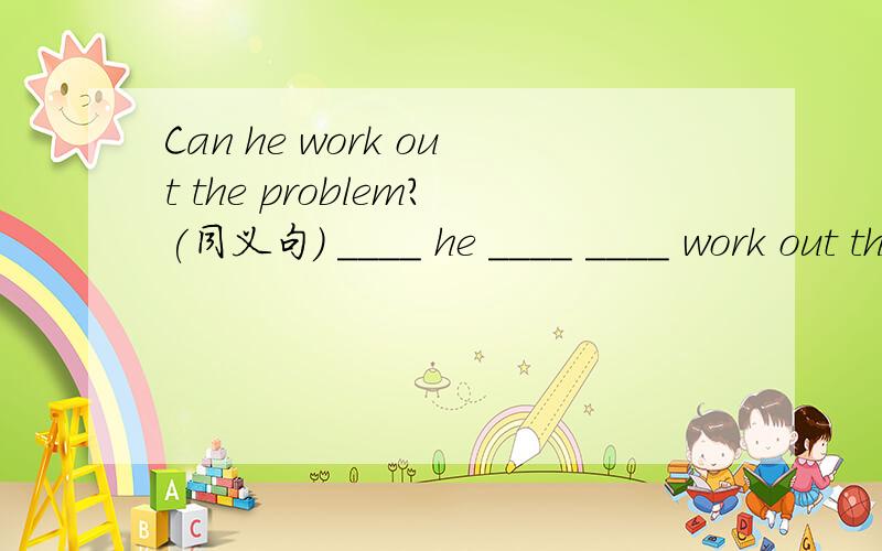 Can he work out the problem?(同义句） ____ he ____ ____ work out the porblem?