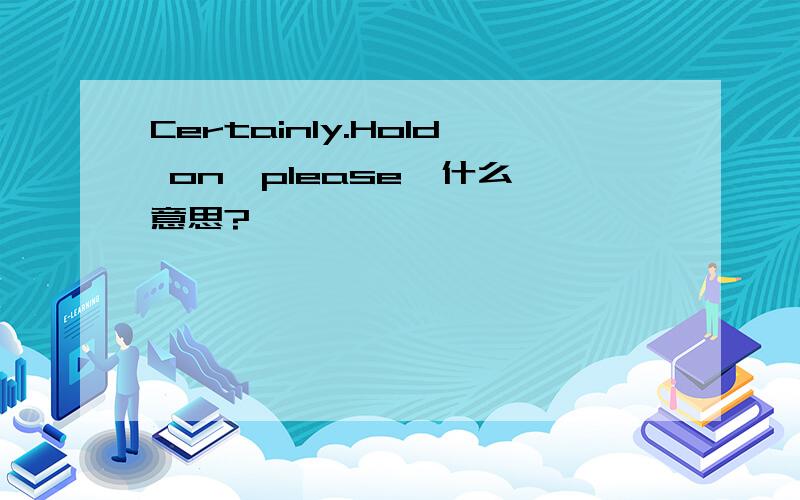Certainly.Hold on,please  什么意思?