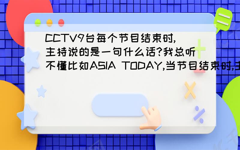 CCTV9台每个节目结束时,主持说的是一句什么话?我总听不懂比如ASIA TODAY,当节目结束时,主持人会说Thanks for watching this * of Asia Today ,bye bye.*在此代表一个单词,但这个单词我总听不出来是什么,