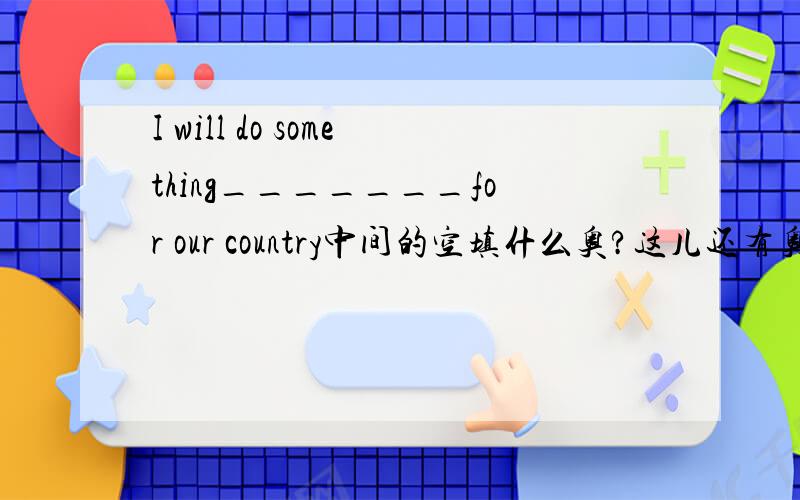 I will do something_______for our country中间的空填什么奥?这儿还有奥、~我很多都不懂~这是个短文填空in 20 years old，i'm going to be a doctor i think doctors are very great_____often help sick people .they can make them feel
