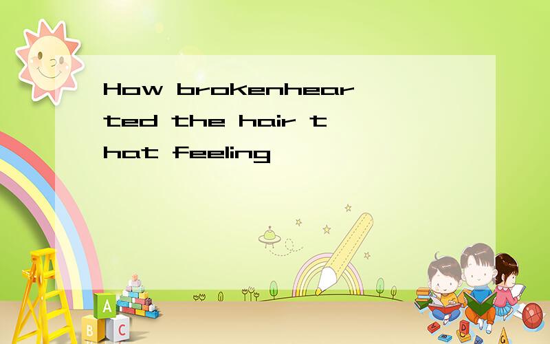 How brokenhearted the hair that feeling