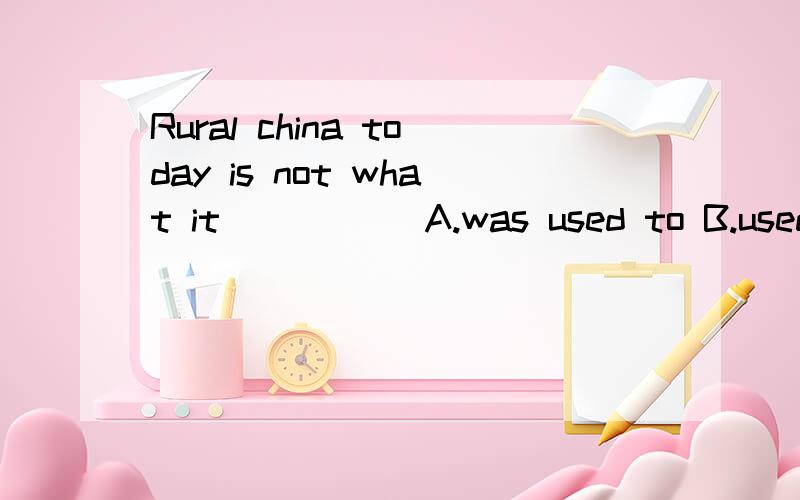 Rural china today is not what it _____A.was used to B.used toC.was used to be D.used to be选哪个?为什么?