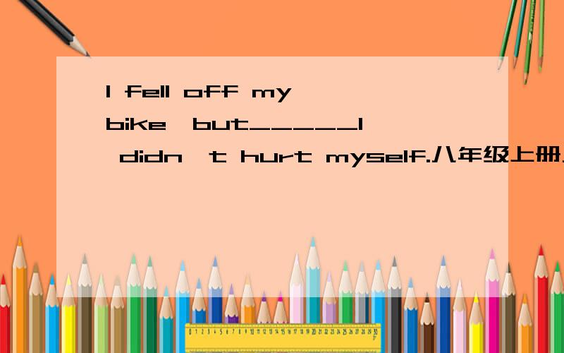 I fell off my bike,but_____I didn't hurt myself.八年级上册八单元的问题,