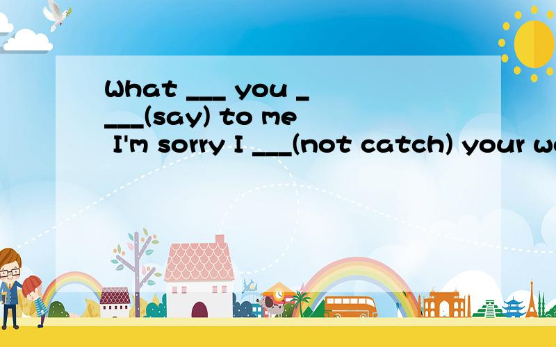 What ___ you ____(say) to me I'm sorry I ___(not catch) your words