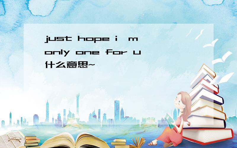 just hope i'm only one for u什么意思~