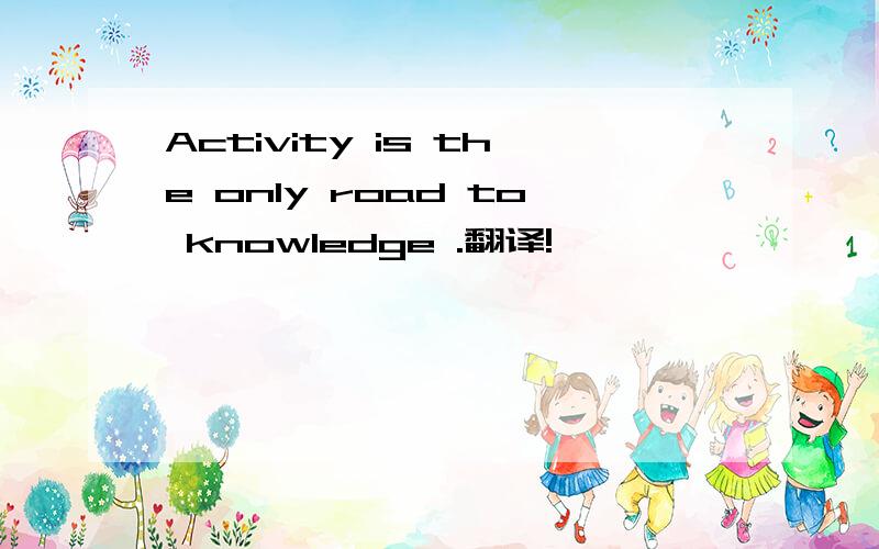 Activity is the only road to knowledge .翻译!