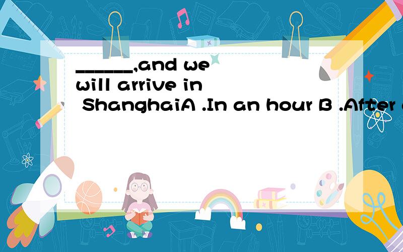 ______,and we will arrive in ShanghaiA .In an hour B .After an hour C .An hour later D.Another hour 请说出原因好吗
