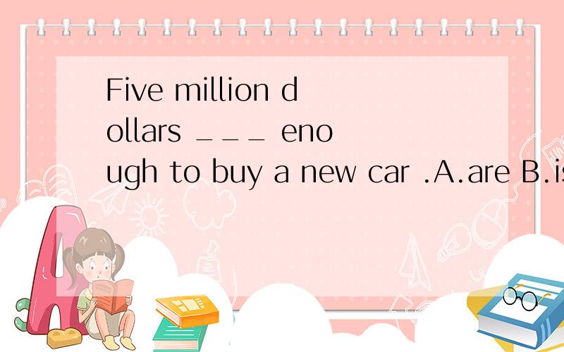 Five million dollars ___ enough to buy a new car .A.are B.is 其余两选项肯定错,省略