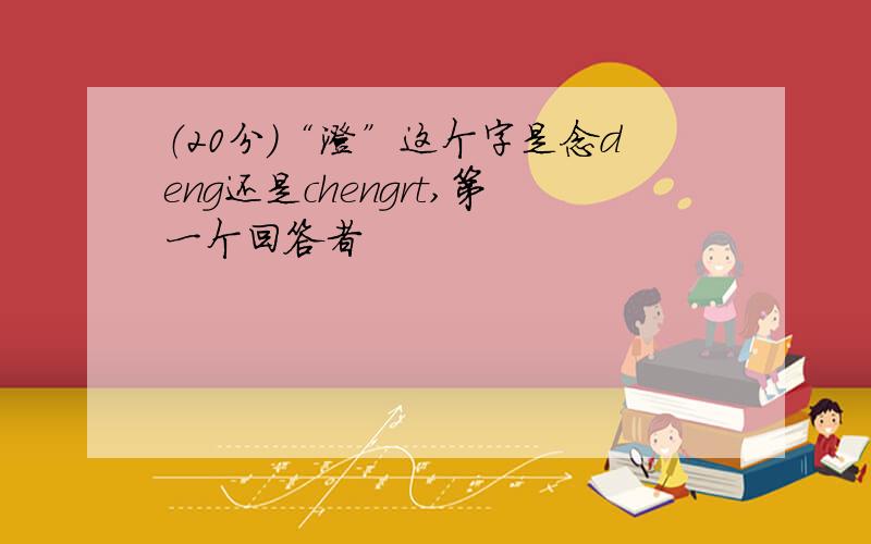 （20分）“澄”这个字是念deng还是chengrt,第一个回答者
