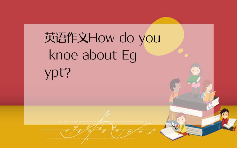 英语作文How do you knoe about Egypt?