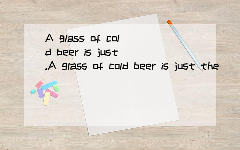 A glass of cold beer is just.A glass of cold beer is just the ______ on a hot day.A.matterB.thingC.materialD.need请问选什么为什么?