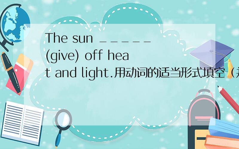 The sun _____ (give) off heat and light.用动词的适当形式填空（并简要说明理由）