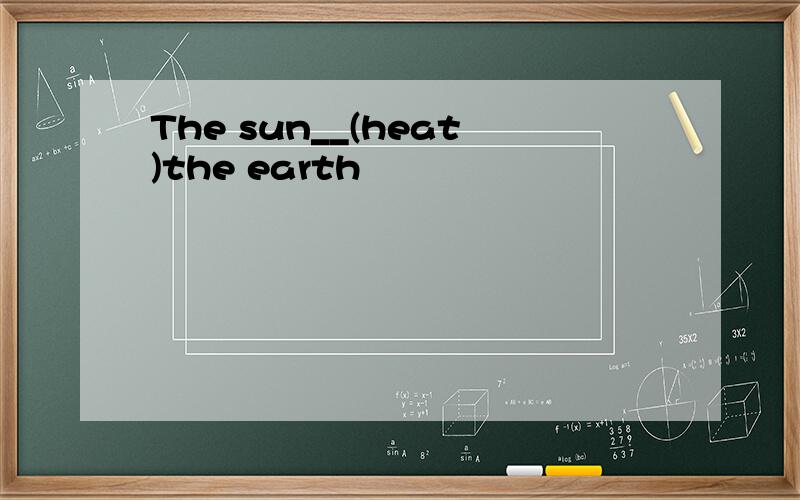 The sun__(heat)the earth