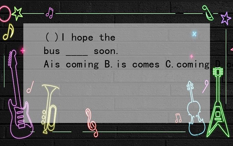 ( )I hope the bus ____ soon.Ais coming B.is comes C.coming D.come