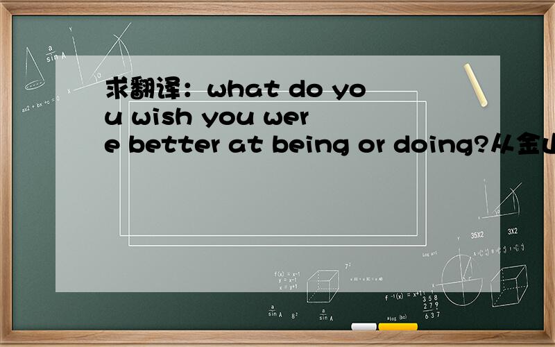 求翻译：what do you wish you were better at being or doing?从金山词霸什么的里面翻译出来的就别来现眼了,谢是“what”，不是“which”！！