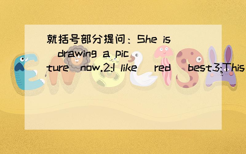 就括号部分提问：She is（drawing a picture)now.2:I like (red )best3:This is (a beautiful bee)