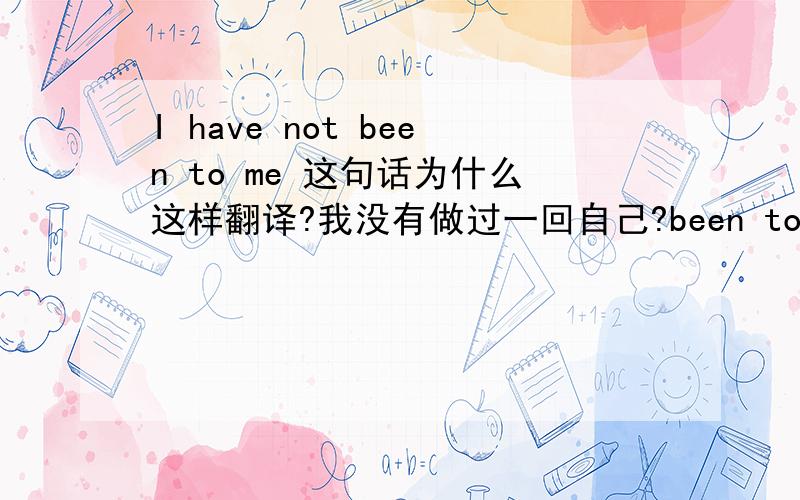 I have not been to me 这句话为什么这样翻译?我没有做过一回自己?been to me